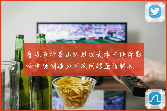 鲁媒分析泰山队进攻受泽卡缺阵影响中场创造力不足问题亟待解决