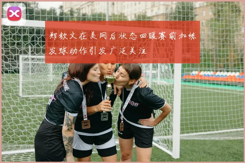 郑钦文在美网后状态回暖赛前加练发球动作引发广泛关注