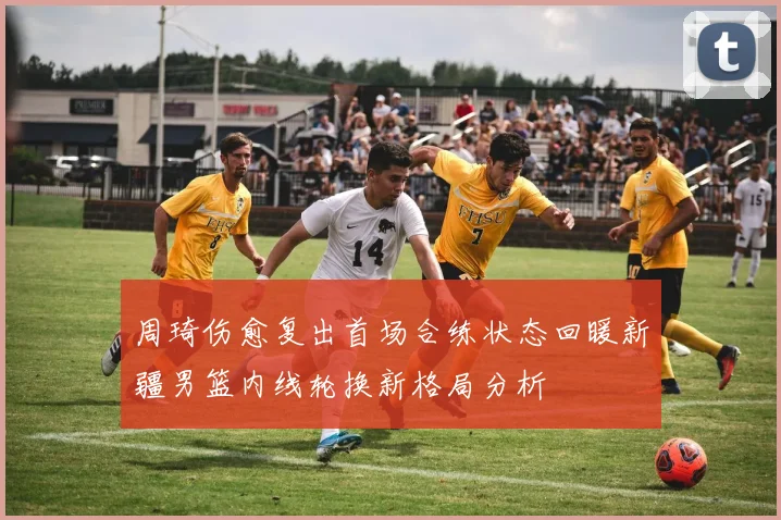 周琦伤愈复出首场合练状态回暖新疆男篮内线轮换新格局分析