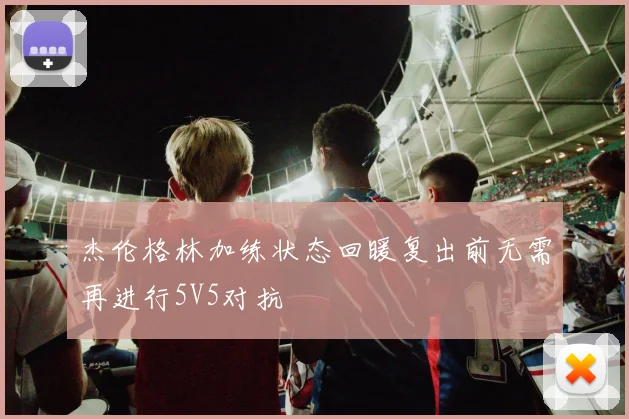 杰伦格林加练状态回暖复出前无需再进行5V5对抗