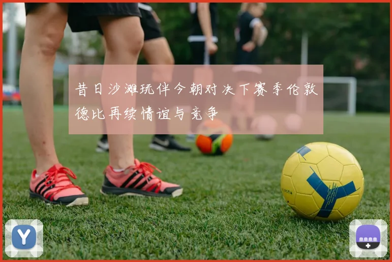 昔日沙滩玩伴今朝对决下赛季伦敦德比再续情谊与竞争