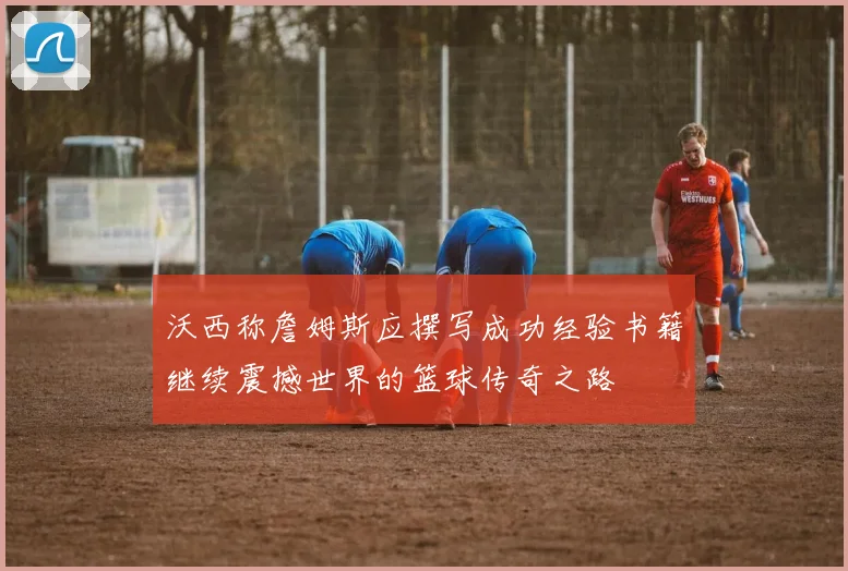 沃西称詹姆斯应撰写成功经验书籍继续震撼世界的篮球传奇之路