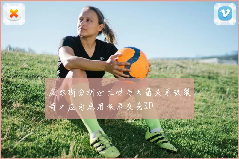 皮尔斯分析杜兰特与火箭关系破裂奇才应考虑用浓眉交易KD