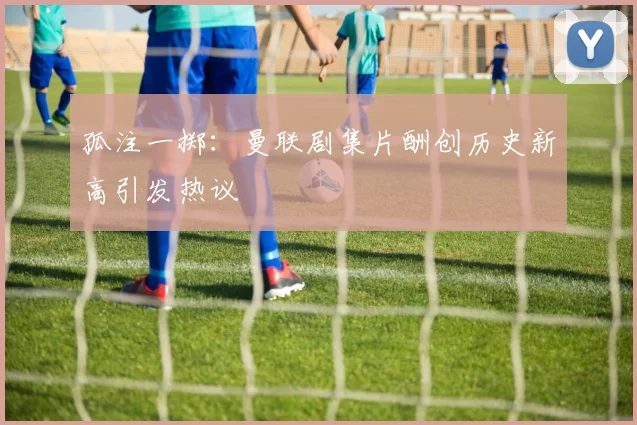 孤注一掷：曼联剧集片酬创历史新高引发热议