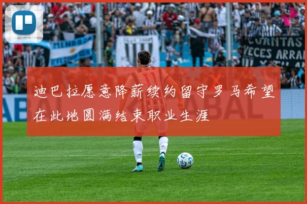 迪巴拉愿意降薪续约留守罗马希望在此地圆满结束职业生涯