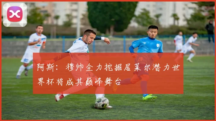 阿斯：穆帅全力挖掘居莱尔潜力世界杯将成其巅峰舞台