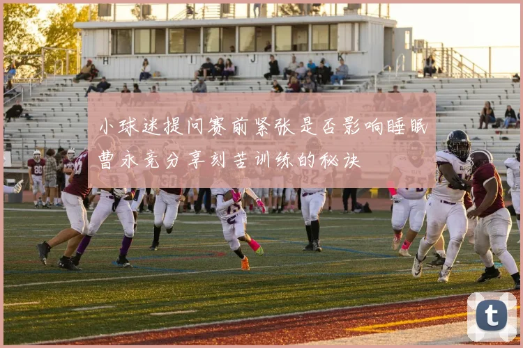 小球迷提问赛前紧张是否影响睡眠曹永竞分享刻苦训练的秘诀