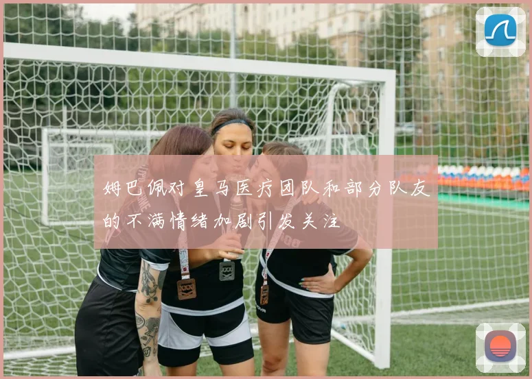 姆巴佩对皇马医疗团队和部分队友的不满情绪加剧引发关注