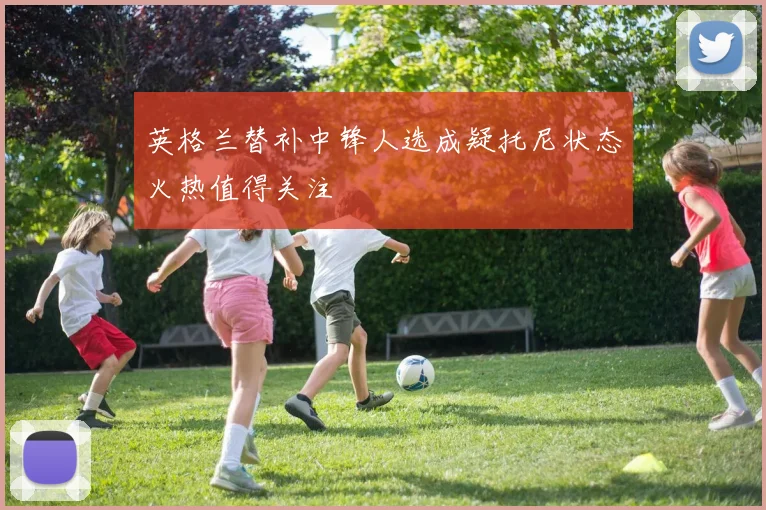 英格兰替补中锋人选成疑托尼状态火热值得关注