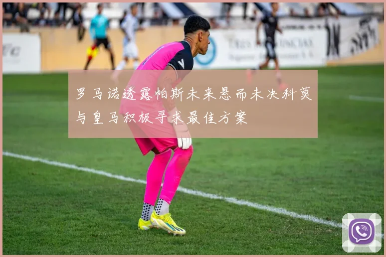 罗马诺透露帕斯未来悬而未决科莫与皇马积极寻求最佳方案