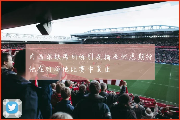 内马尔缺席训练引发梅洛忧虑期待他在对海地比赛中复出