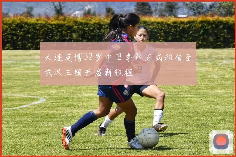 大连英博32岁中卫李昂正式租借至武汉三镇开启新征程