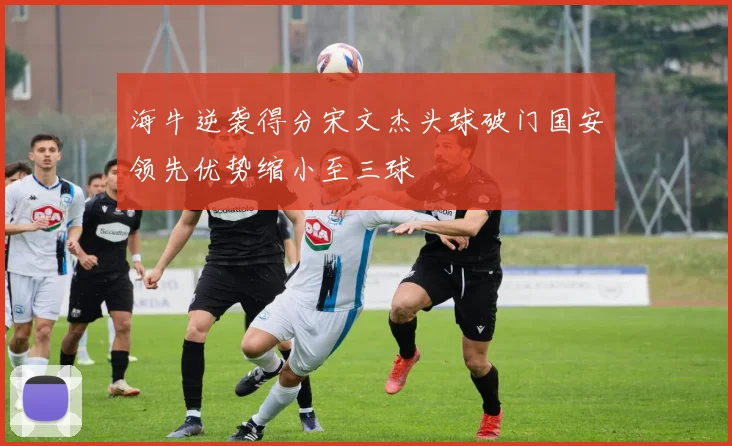 海牛逆袭得分宋文杰头球破门国安领先优势缩小至三球
