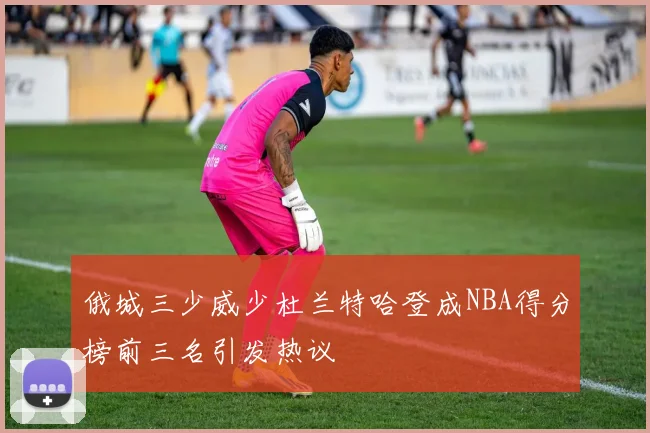 俄城三少威少杜兰特哈登成NBA得分榜前三名引发热议