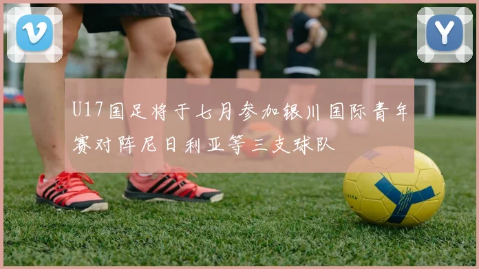 U17国足将于七月参加银川国际青年赛对阵尼日利亚等三支球队