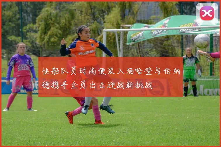 快船队员时尚便装入场哈登与伦纳德携手全员出击迎战新挑战