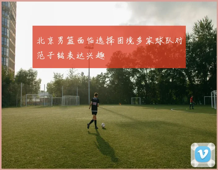 北京男篮面临选择困境多家球队对范子铭表达兴趣