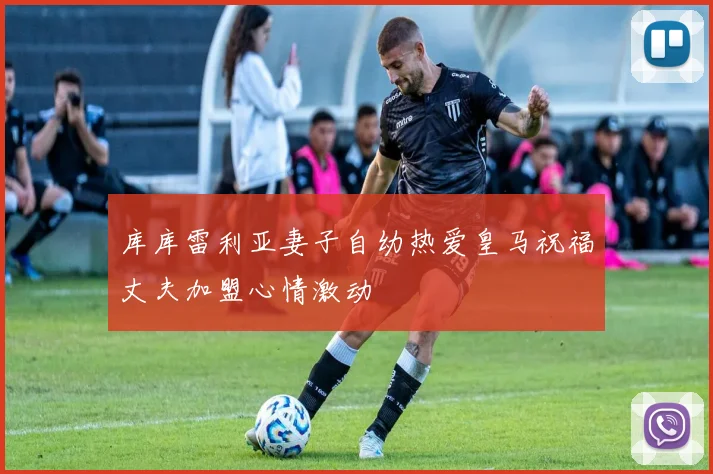 库库雷利亚妻子自幼热爱皇马祝福丈夫加盟心情激动