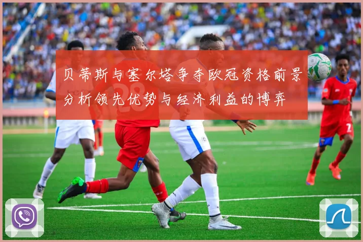 贝蒂斯与塞尔塔争夺欧冠资格前景分析领先优势与经济利益的博弈