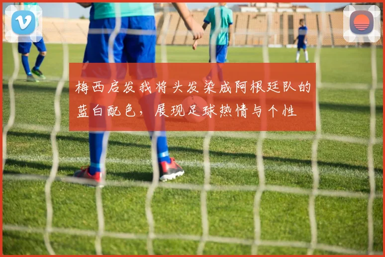 梅西启发我将头发染成阿根廷队的蓝白配色，展现足球热情与个性