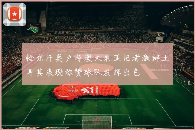 恰尔汗奥卢与澳大利亚记者激辩土耳其表现称赞球队发挥出色