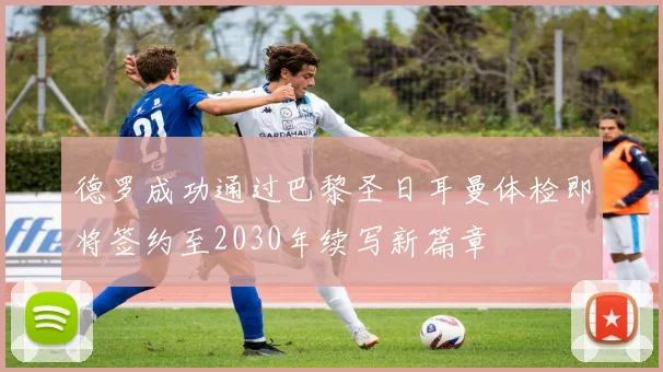 德罗成功通过巴黎圣日耳曼体检即将签约至2030年续写新篇章