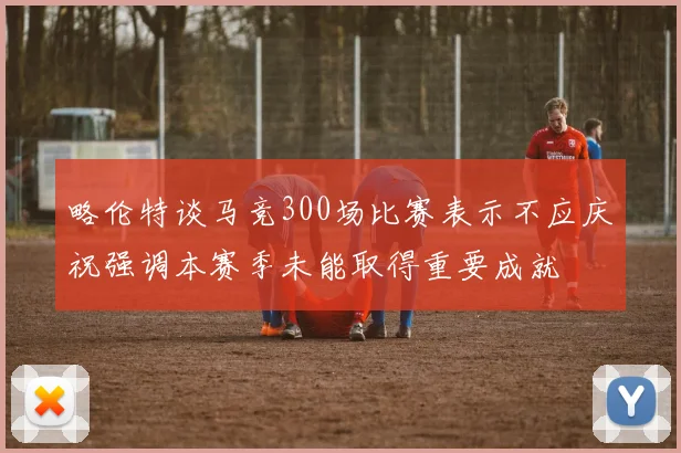 略伦特谈马竞300场比赛表示不应庆祝强调本赛季未能取得重要成就