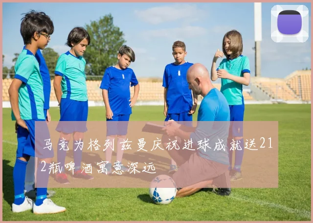 马竞为格列兹曼庆祝进球成就送212瓶啤酒寓意深远