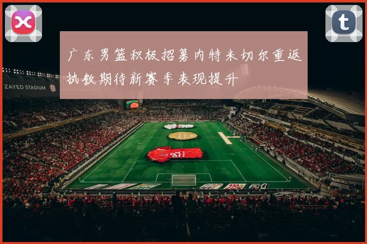 广东男篮积极招募内特米切尔重返执教期待新赛季表现提升