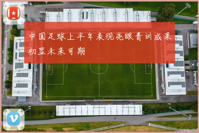 中国足球上半年表现亮眼青训成果初显未来可期