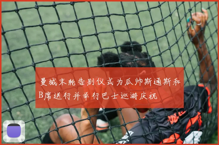曼城末轮告别仪式为瓜帅斯通斯和B席送行并举行巴士巡游庆祝